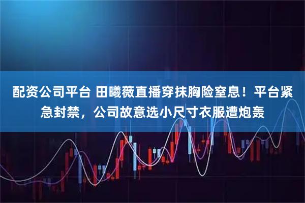 配资公司平台 田曦薇直播穿抹胸险窒息！平台紧急封禁，公司故意选小尺寸衣服遭炮轰