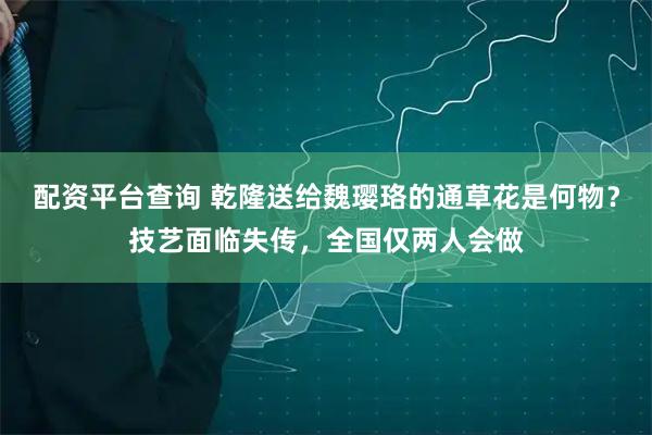 配资平台查询 乾隆送给魏璎珞的通草花是何物？技艺面临失传，全国仅两人会做