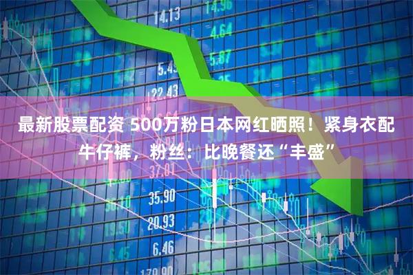 最新股票配资 500万粉日本网红晒照！紧身衣配牛仔裤，粉丝：比晚餐还“丰盛”