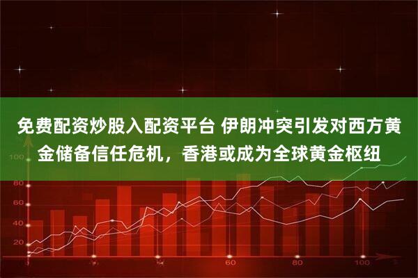 免费配资炒股入配资平台 伊朗冲突引发对西方黄金储备信任危机，香港或成为全球黄金枢纽