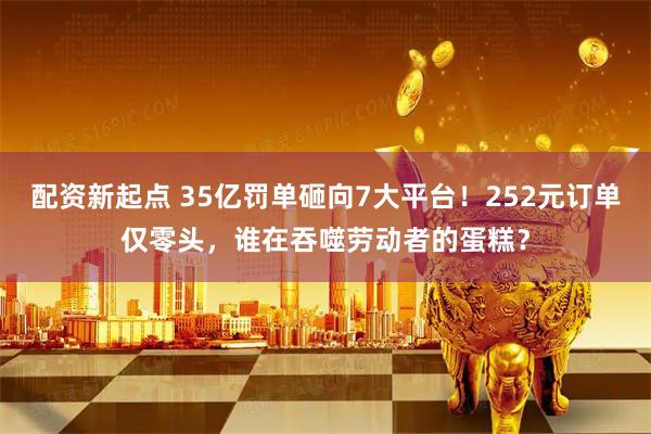 配资新起点 35亿罚单砸向7大平台！252元订单仅零头，谁在吞噬劳动者的蛋糕？