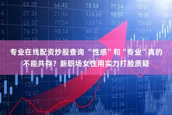 专业在线配资炒股查询 “性感”和“专业”真的不能共存？新职场女性用实力打脸质疑