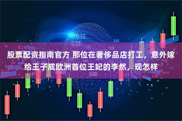 股票配资指南官方 那位在奢侈品店打工，意外嫁给王子成欧洲首位王妃的李然，现怎样