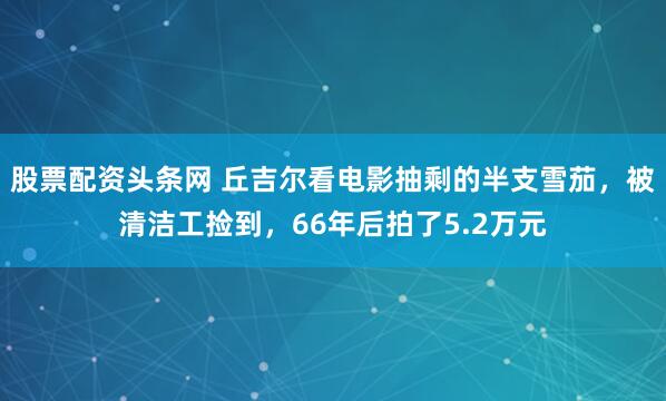 股票配资头条网 丘吉尔看电影抽剩的半支雪茄，被清洁工捡到，66年后拍了5.2万元
