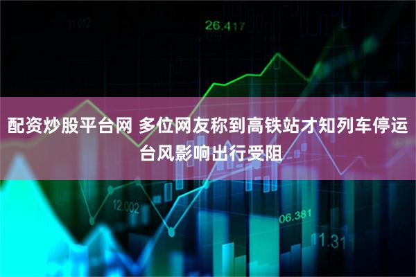 配资炒股平台网 多位网友称到高铁站才知列车停运 台风影响出行受阻