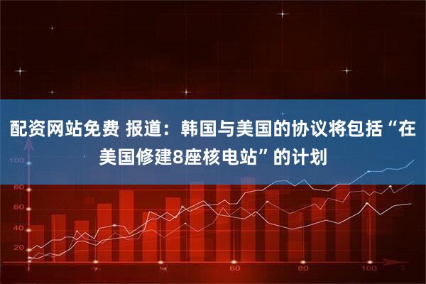配资网站免费 报道：韩国与美国的协议将包括“在美国修建8座核电站”的计划