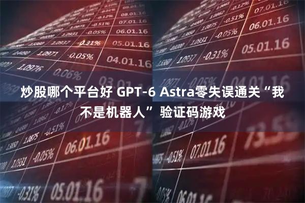 炒股哪个平台好 GPT-6 Astra零失误通关“我不是机器人” 验证码游戏