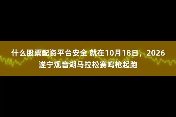 什么股票配资平台安全 就在10月18日，2026遂宁观音湖马拉松赛鸣枪起跑