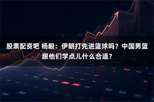 股票配资吧 杨毅：伊朗打先进篮球吗？中国男篮跟他们学点儿什么合适？