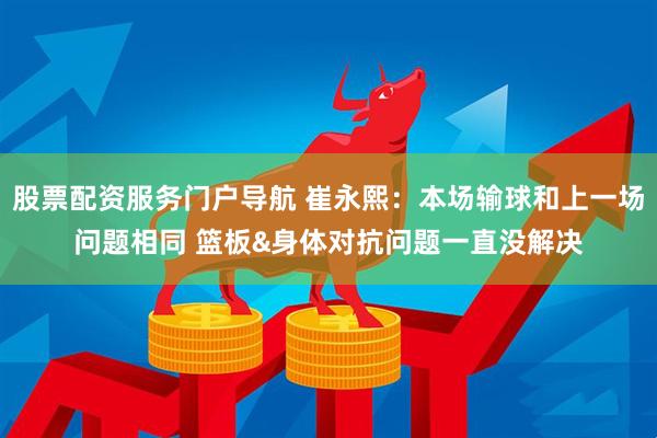 股票配资服务门户导航 崔永熙：本场输球和上一场问题相同 篮板&身体对抗问题一直没解决