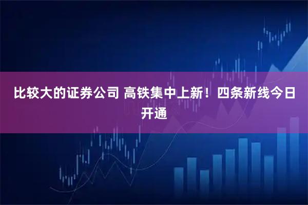 比较大的证券公司 高铁集中上新！四条新线今日开通