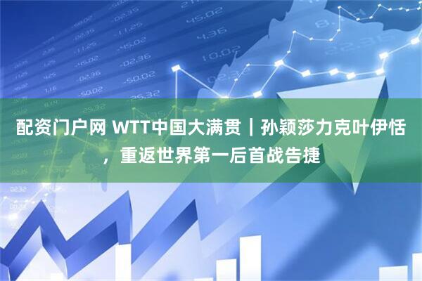 配资门户网 WTT中国大满贯｜孙颖莎力克叶伊恬，重返世界第一后首战告捷