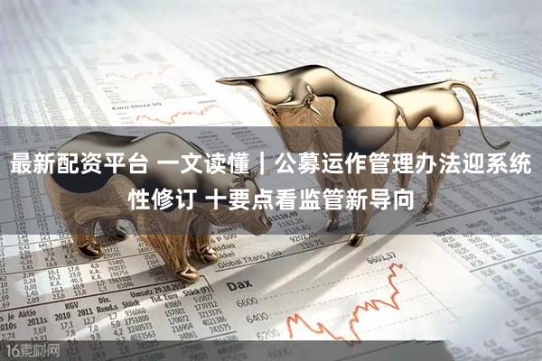 最新配资平台 一文读懂｜公募运作管理办法迎系统性修订 十要点看监管新导向