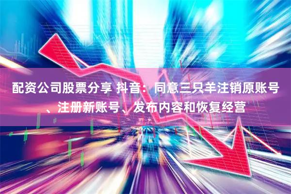 配资公司股票分享 抖音：同意三只羊注销原账号、注册新账号、发布内容和恢复经营