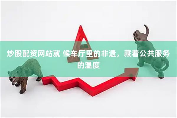 炒股配资网站就 候车厅里的非遗，藏着公共服务的温度