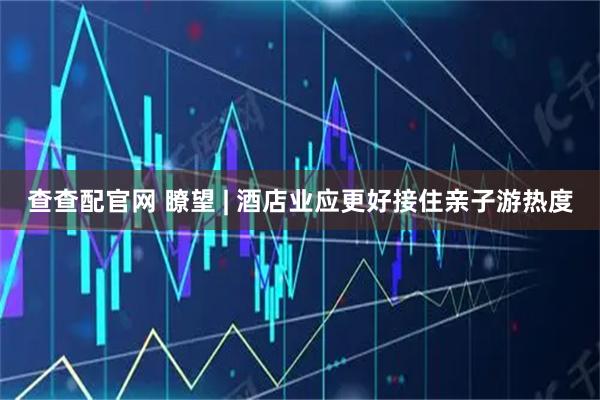 查查配官网 瞭望 | 酒店业应更好接住亲子游热度